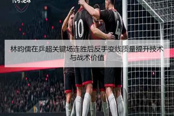 林昀儒在乒超关键场连胜后反手变线质量提升技术与战术价值